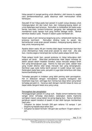 TTG BUDIDAYA PERIKANAN

hidup parasit ini sangat penting untuk diketahui, oleh karena itu segala
cara pemberantasannya, pada dasarnya ialah memutuskan rantai
kehidupan.
Sesudah 8 hari hidup pada ikan parasit ini sudah cukup dewasa untuk
melangsungkan diri dari tubuh ikan, dan melayang-layang dalam air
untuk beberapa saat lamanya. Kemudian ia melekatkan diri pada suatu
benda, batu-batu, tumbuh-tumbuhan, gangang, dan sebagainya serta
membentuk suatu lapisan kulit yang terlihat sebagai lendir. Bentuk
demikian disebut cyste. Parasit ini dalam cyste membelah diri.
Dalam waktu 5 jam (lamanya tergantung suhu), terbentuklah beribu-ribu
protozoa kecil-kecil.
Kemudian dinding cyste itu pecah, lalu
berhamburlah anak-anak parasit tersebut, melayang-layang dalam air,
siap untuk menyerang ikan.
Apabila dalam waktu 48 jam mereka tidak dapat menemukan ikan-ikan
untuk ditempelinya maka anak-anak parasit itu akan mati. Jika ada
ikan, mereka segera menempel dan tumbuh pada selaput lendir ikan.
Pada selaput lendir ikan, parasit protozoa ini hidup terbungkus oleh
selaput sel lendir. Obat-obat pemberantas tidak dapat meresap ke
dalam parasit dalam keadaan tersebut, tanpa merusak selaput lendir
ikan yang bersangkutan juga. Karena itu fase pre cyste, adalah fase
yang mudah dikenai obat tanpa merusak ikan yang bersangkutan.
Demikian juga cyste ketika benih parasit ini sudah keluar dari cyste.
Sedangkan pada fase cyste, penyakit ini juga tidak tertembus oleh obat,
karena berdinding lendir.
Terhadap penyakit ini tindakan yang lebih penting ialah pencegahan.
Hal ini dilakukan dengan menciptakan suasana kesegaran dan
kesehatan bagi ikan, sehingga ikan mempunyai daya tahan yang besar
terhadap penyakit ini. Caranya ialah dengan memilih lokasi di mana air
dapat selalu berganti lewat arus yang cukup.
Pencegahan dan pengobatan
Penanggulangan parasit ini cukup sulit. Stadia tomont berbentuk kista
sangat tahan terhadap obat-obatan, sedangkan stadia trophonts
seringkali masuk cukup dalam ke jaring daging ikan. Namun demikian
perlakuan seperti tersebut di bawah ini dan telah banyak memberikan
hasil yaitu :
* Celupkan ke dalam formalin 200 ppm selama 1/2 sampai 1 jam
tergantung kepada daya tahan ikan.
* Celupkan ke dalam formalin 100 ppm dan acriflavin 10 ppm selama 1
jam.

Hal. 7/ 14
Kantor Deputi Menegristek Bidang Pendayagunaan dan Pemasyarakatan Ilmu Pengetahuan dan Teknologi
Gedung II BPP Teknologi Lantai 6, Jl. M.H. Thamrin 8 Jakarta 10340
Tel. 021 316 9166~69, Fax. 021 316 1952, http://www.ristek.go.id

 