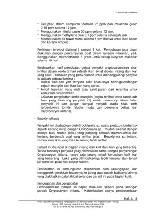TTG BUDIDAYA PERIKANAN

* Celupkan dalam campuran formalin 25 ppm dan malachite green
0,15 ppm selama 12 jam.
* Menggunakan nitrofurazone 30 ppm selama 12 jam.
* Menggunakan methyllene blue 0,1 ppm selama setengah jam.
* Menggunakan air tawar murni selama 1 jam (hanya untuk ikan kakap
dan kerapu lumpur).
Perlakuan tersebut diulangi 2 sampai 3 kali. Pengobatan juga dapat
dilakukan dengan percampuran obat dalam ransum makanan, yaitu
menggunakan metronidozone 5 gram untuk setiap kilogram makanan
selama 10 hari.
Berdasarkan hasil percobaan, gejala penyakit cryptocaryoniasis akan
terlihat dalam waktu 5 hari setelah ikan sehat diolesi insang dari ikan
yang sakit. Tindakan yang perlu diambil untuk menanggulangi penyakit
ini adalah sebagai berikut :
* Isolasi ikan-ikan yan ternyata sakit khususnya benih/gelondongan
sejauh mungkin dari ikan-ikan yang sehat.
* Ambil ikan-ikan yang mati atau sakit parah dari keramba untuk
kemudian dimusnahkan.
* Lakukan pengobatan sedini mungkin (begitu terlihat tanda-tanda ada
ikan yang terserang penyakit ini) untuk memotong siklus hidup
penyakit ini dan jangan sampai menjadi stadia kista serta
terbentuknya tomite (stadia muda dan berenang bebas dari
Cryptocaryon irritans).
- Brooklynelliasis
Penyakit ini disebabkan oleh Brooklynela sp, suatu protozoa berbentuk
seperti kacang mirip dengan Chilodonella sp. mudah dikenal dengan
adanya bulu rambut (cilia) yang panjang, sebuah macronucleus dan
kantong berbentuk oval yang terlihat jelas. Brooklynela sp irritans,
namun jenis ikan yang bisa terserang lebih sedikit.
Parasit ini dijumpai di bagian insang dan kulit dari ikan yang terserang.
Tanda-tandanya penyakit yang ditimbulkan sama dengan penyerangan
Cryptocaryon irritans, hanya saja jarang terjadi kerusakan kulit ikan
yang terserang. Luka yang ditimbulkannya lebih tersebar dan terjadi
pendarahan pada kulit bagian dalam.
Pendarahan ini kemungkinan disebabkan oleh kesengajaan ikan
menggesek-gesekkan badannya ke jaring atau wadah budidaya lainnya
yang diakibatkan gatal akibat serangan parasit ini pada bagian kulit.
Pencegahan dan pengobatan
Pemberantasan parasit ini dapat dilakukan seperti pada seangan
parasit Cryptocaryon irritans. Keberhasilan upaya pemberantasan
Hal. 8/ 14
Kantor Deputi Menegristek Bidang Pendayagunaan dan Pemasyarakatan Ilmu Pengetahuan dan Teknologi
Gedung II BPP Teknologi Lantai 6, Jl. M.H. Thamrin 8 Jakarta 10340
Tel. 021 316 9166~69, Fax. 021 316 1952, http://www.ristek.go.id

 