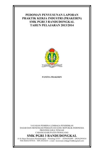 PEDOMAN PENYUSUNAN LAPORAN
PRAKTIK KERJA INDUSTRI (PRAKERIN)
SMK PGRI 3 RANDUDONGKAL
TAHUN PELAJARAN 2013/2014
PANITIA PRAKERIN
YAYASAN PEMBINA LEMBAGA PENDIDIKAN
DASAR DAN MENENGAH PERSATUAN GURU REPUBLIK INDONESIA
PROVINSI JAWA TENGAH
CABANG KABUPATEN PEMALANG
SMK PGRI 3 RANDUDONGKAL
Jl. Ki Hajar Dewantoro Randudongkal – Pemalang 52353 (0284)582409 – (0828)2993018
NSS 402032707018 - NPS 20324235 - e-mail : kesiswaan.smkpgri3rddk@gmail.com
 