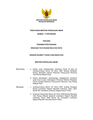 MENTERI PEKERJAAN UMUM
REPUBLIK INDONESIA
PERATURAN MENTERI PEKERJAAN UMUM
NOMOR : 17/PRT/M/2009
TENTANG
PEDOMAN PENYUSUNAN
RENCANA TATA RUANG WILAYAH KOTA
DENGAN RAHMAT TUHAN YANG MAHA ESA
MENTERI PEKERJAAN UMUM,
Menimbang : a. bahwa untuk melaksanakan ketentuan Pasal 18 ayat (3)
Undang-Undang Nomor 26 tahun 2007 tentang Penataan
Ruang diperlukan adanya Pedoman Penyusunan Rencana
Tata Ruang Wilayah Kota;
b. bahwa berdasarkan pertimbangan sebagaimana dimaksud
pada huruf a perlu menetapkan Peraturan Menteri Pekerjaan
Umum tentang Pedoman Penyusunan Rencana Tata Ruang
Wilayah Kota;
Mengingat : 1. Undang-Undang Nomor 26 Tahun 2007 tentang Penataan
Ruang (Lembaran Negara Republik Indonesia Tahun 2007
Nomor 68, Tambahan Lembaran Negara Nomor 4725);
2. Peraturan Pemerintah Nomor 26 Tahun 2008 tentang Rencana
Tata Ruang Wilayah Nasional (Lembaran Negara Republik
Indonesia Tahun 2008 Nomor 48, Tambahan Lembaran
Negara Republik Indonesia Nomor 4833);
 