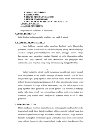 3. LOKASI PENELITIAN
4. SUMBER DATA
5. TEKNIK PENGUMPULAN DATA
6. TEKNIK ANALISIS DATA
7. PENGECEKAN KEABSAHAN TEMUAN (DATA)
I. DAFTAR PUSTAKA
J. JADWAL PENELITIAN
Penjelasan dari sistematika di atas adalah:
A. JUDUL PENELITIAN
Judul ditulis sesuai dengan judul penelitian yang sudah di setujui
B. LATAR BELAKANG MASALAH
Latar belakang masalah dalam penelitian kualitatif perlu dikemukakan
gambaran keadaan situasi social (social situation) yang sedang terjadi selanjutnya
dikaitkan dengan peraturan/kebijakan atau teori, sehingga terlihat adanya
kesenjangan yang merupakan masalah. Masalah ini perlu dikemukakan dalam
bentuk data yang diperoleh dari studi pendahuluan atau penjajagan awal,
dokumentasi, atau penyataan orang-orang (informan) yang dianggap kredibel.
9
Dalam bagian ini, setelah peneliti menemukan masalah dan sumber masalah
serta menjelaskan secara teoritik mengapa dikatakan masalah, peneliti harus
menjelaskan logika yang digunakan untuk mencari makna dibalik peristiwa secara
induktif dengan melakukan penjajagan awal di lokasi penelitian atau situasi social
untuk mengamati beberapa aktivitas orang-orang yang ada pada tempat tertentu
yang dijadikan lokasi penelitian. Dari isnilah peneliti akan menemukan beberapa
gejala pada situasi social yang mengarahkan penelitian untuk menemukan teori
sementara yang relevan untuk menjelaskan beberapa situasi social di lokasi
penelitian.
C. FOKUS PENELITIAN
Dalam pandangan penelitian kualitatif asusmsi tentang gejala social bersifat holistic
(menyeluruh, tidak dapat dipisah-pisahkan), sehingga peneliti kualitatif tidak akan
menetapkan penelitiannya hanya berdasarkan variabel penelitian, tetapi penelitian
kualitatif menetapkan penellitiannya pada keseluruhan social situasi (situasi social)
yang meliputi tiga aspek yaitu, tempat (place), pelaku (actor), dan aktcontoh ifitas
 