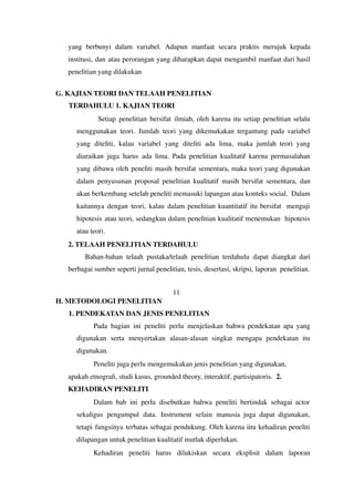yang berbunyi dalam variabel. Adapun manfaat secara praktis merujuk kepada
institusi, dan atau perorangan yang diharapkan dapat mengambil manfaat dari hasil
penelitian yang dilakukan
G. KAJIAN TEORI DAN TELAAH PENELITIAN
TERDAHULU 1. KAJIAN TEORI
Setiap penelitian bersifat ilmiah, oleh karena itu setiap penelitian selalu
menggunakan teori. Jumlah teori yang dikemukakan tergantung pada variabel
yang diteliti, kalau variabel yang diteliti ada lima, maka jumlah teori yang
diuraikan juga harus ada lima. Pada penelitian kualitatif karena permasalahan
yang dibawa oleh peneliti masih bersifat sementara, maka teori yang digunakan
dalam penyusunan proposal penelitian kualitatif masih bersifat sementara, dan
akan berkembang setelah peneliti memasuki lapangan atau konteks social. Dalam
kaitannya dengan teori, kalau dalam penelitian kuantitatif itu bersifat menguji
hipotesis atau teori, sedangkan dalam penelitian kualitatif menemukan hipotesis
atau teori.
2. TELAAH PENELITIAN TERDAHULU
Bahan-bahan telaah pustaka/telaah penelitian terdahulu dapat diangkat dari
berbagai sumber seperti jurnal penelitian, tesis, desertasi, skripsi, laporan penelitian.
11
H. METODOLOGI PENELITIAN
1. PENDEKATAN DAN JENIS PENELITIAN
Pada bagian ini peneliti perlu menjelaskan bahwa pendekatan apa yang
digunakan serta menyertakan alasan-alasan singkat mengapa pendekatan itu
digunakan.
Peneliti juga perlu mengemukakan jenis penelitian yang digunakan,
apakah etnografi, studi kasus, grounded theory, interaktif, partisipatoris. 2.
KEHADIRAN PENELITI
Dalam bab ini perlu disebutkan bahwa peneliti bertindak sebagai actor
sekaligus pengumpul data. Instrument selain manusia juga dapat digunakan,
tetapi fungsinya terbatas sebagai pendukung. Oleh karena iitu kehadiran peneliti
dilapangan untuk penelitian kualitatif mutlak diperlukan.
Kehadiran peneliti harus dilukiskan secara eksplisit dalam laporan
 