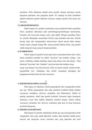 penelitian. Perlu dijelaskan apakah peran peneliti sebagai partisipasi penuh,
pengamat partisipan atau pengamat penuh. Di samping itu perlu disebutkan
apakah kehadiran peneliti diketahui statusnya sebagai peneliti oleh obyek atau
informan.
3. LOKASI PENELITIAN
Dalam bagian ini, peneliti memberikan alasan akademik bahwa pemilihan
lokasi penelitian didasarkan pada pertimbangan-pertimbangan kemenarikan,
keunikan, dan kesesuaian dengan topic yang dipilih. Dengan pemilihan lokasi
ini, peneliti diharapkan menemukan hal-hal yang bermakna dan baru. Peneliti
kurang tepat jika mengutarakan alasan-alasan seperti karena dekat dengan
rumah, karena menjadi tempat PPL, karena peneliti bekerja disitu, atau peneliti
sudah mengenal orang-orang di tempat penelitian.
4. SUMBER DATA
Dalam bagian ini peneliti secara tegas harus menyatakan bahwa data utama
dalam penelitian kualitatif ini adalah “kata-kata” dan tindakan sebagai data
utama, selebihnya adalah tambahan seperti data tulisan, foto dan lainnya. Yang
dimaksud “kata-kata” dan “tindakan” yaitu kata-kata dan tindakan orang
orang yang diamati atau diwawancarai. Data ini dicatat melalui catatan tertulis,
pengambilan foto. Sedangkan data tertulis merupakan pelengkap dari
penggunaan metode observasi dan wawancara.
12
5. TEKNIK PENGUMPULAN DATA
Pada bagian ini dijelaskan teknik pengumpulan data menggunakan teknik
apa saja. Teknik pengumpulan data pada penelitian kualitatif adalah meliputi
wawancara mendalam, observasi mendalam, dan dokumentasi. Teknik ini
penting digunakan, sebab bagi peneliti kualitatif, fenomena dapat dimengerti
maknanya secara baik apabila dilakukan interaksi dengan subyek melalui
wawancara mendalam dan observasi mendalam pada latar di mana fenomena
tersebut berlangsung.
6. TEKNIK ANALISIS DATA
Pada bagian ini peneliti menjelaskan teknik apa saja yang digunakan untuk
menganalisis data yang sudah diperoleh. Analisis data kualitatif adalah proses
mencari dan menyusun secara sistematis data yang diperoleh dari hasil
 