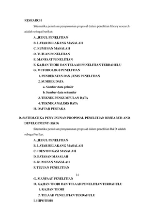 RESEARCH
Sitematika penulisan penyususnan proposal dalam penelitian library research
adalah sebagai berikut:
A. JUDUL PENELITIAN
B. LATAR BELAKANG MASALAH
C. RUMUSAN MASALAH
D. TUJUAN PENELITIAN
E. MANFAAT PENELITIAN
F. KAJIAN TEORI DAN TELAAH PENELITIAN TERDAHULU
G. METODOLOGI PENELITIAN
1. PENDEKATAN DAN JENIS PENELITIAN
2. SUMBER DATA
a. Sumber data primer
b. Sumber data sekunder
3. TEKNIK PENGUMPULAN DATA
4. TEKNIK ANALISIS DATA
H. DAFTAR PUSTAKA
D. SISTEMATIKA PENYUSUNAN PROPOSAL PENELITIAN RESEARCH AND
DEVELOPMENT (R&D)
Sitematika penulisan penyususnan proposal dalam penelitian R&D adalah
sebagai berikut:
A. JUDUL PENELITIAN
B. LATAR BELAKANG MASALAH
C. IDENTIFIKASI MASALAH
D. BATASAN MASALAH
E. RUMUSAN MASALAH
F. TUJUAN PENELITIAN
14
G. MANFAAT PENELITIAN
H. KAJIAN TEORI DAN TELAAH PENELITIAN TERDAHULU
1. KAJIAN TEORI
2. TELAAH PENELITIAN TERDAHULU
I. HIPOTESIS
 
