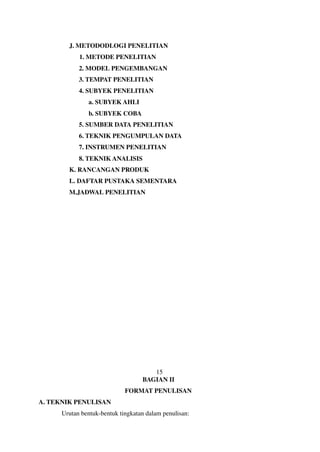 J. METODODLOGI PENELITIAN
1. METODE PENELITIAN
2. MODEL PENGEMBANGAN
3. TEMPAT PENELITIAN
4. SUBYEK PENELITIAN
a. SUBYEK AHLI
b. SUBYEK COBA
5. SUMBER DATA PENELITIAN
6. TEKNIK PENGUMPULAN DATA
7. INSTRUMEN PENELITIAN
8. TEKNIK ANALISIS
K. RANCANGAN PRODUK
L. DAFTAR PUSTAKA SEMENTARA
M.JADWAL PENELITIAN
15
BAGIAN II
FORMAT PENULISAN
A. TEKNIK PENULISAN
Urutan bentuk-bentuk tingkatan dalam penulisan:
 