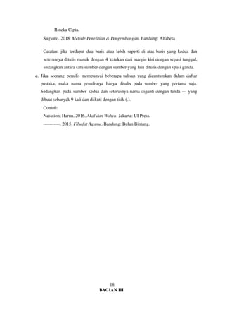 Rineka Cipta.
Sugiono. 2018. Metode Penelitian & Pengembangan. Bandung: Alfabeta
Catatan: jika terdapat dua baris atau lebih seperti di atas baris yang kedua dan
seterusnya ditulis masuk dengan 4 ketukan dari margin kiri dengan sepasi tunggal,
sedangkan antara satu sumber dengan sumber yang lain ditulis dengan spasi ganda.
c. Jika seorang penulis mempunyai beberapa tulisan yang dicantumkan dalam daftar
pustaka, maka nama penulisnya hanya ditulis pada sumber yang pertama saja.
Sedangkan pada sumber kedua dan seterusnya nama diganti dengan tanda --- yang
dibuat sebanyak 9 kali dan diikuti dengan titik (.).
Contoh:
Nasution, Harun. 2016. Akal dan Wahyu. Jakarta: UI Press.
-----------. 2015. Filsafat Agama. Bandung: Bulan Bintang.
18
BAGIAN III
 