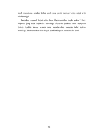 untuk mahasiswa, rangkap kedua untuk arsip prodi, rangkap ketiga untuk arsip
sekolah tinggi.
Perbaikan proposal skripsi paling lama dilakukan dalam jangka waktu 15 hari.
Proposal yang telah diperbaiki hendaknya dijadikan panduan untuk menyusun
skripsi. Apabila karena sesuatu yang mengharuskan merubah judul skripsi,
hendaknya dikonsultasikan dulu dengan pembimbing dan harus melalui prodi.
20
 