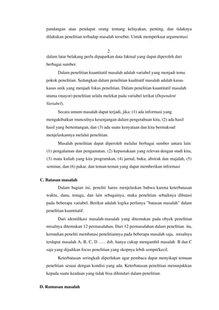 pandangan atau pendapat orang tentang kelayakan, penting, dan tidaknya
dilakukan penelitian terhadap masalah tersebut. Untuk memperkuat argumentasi
2
dalam latar belakang perlu dipaparkan data faktual yang dapat diperoleh dari
berbagai sumber.
Dalam penelitian kuantitatif masalah adalah variabel yang menjadi tema
pokok penelitian. Sedangkan dalam penelitian kualitatif masalah adalah kasus
kasus unik yang menjadi fokus penelitian. Dalam penelitian kuantitatif masalah
utama (mayor) penelitian selalu melekat pada variabel terikat (Dependent
Variabel).
Secara umum masalah dapat terjadi, jika: (1) ada informasi yang
mengakibatkan munculnya kesenjangan dalam pengetahuan kita, (2) ada hasil
hasil yang bertentangan, dan (3) ada suatu kenyataan dan kita bermaksud
menjelaskannya melalui penelitian.
Masalah penelitian dapat diperoleh melalui berbagai sumber antara lain:
(1) pengalaman dan pengamatan, (2) kepustakaan yang relevan dengan studi kita,
(3) mata kuliah yang kita programkan, (4) jurnal, buku, abstrak dan majalah, (5)
seminar, dan (6) pakar, dan teman-teman yang dapat memberikan informasi
C. Batasan masalah
Dalam bagian ini, peneliti harus menjelaskan bahwa karena keterbatasan
waktu, dana, tenaga, dan lain sebagainya, maka penelitian sebaiknya dibatasi
pada beberapa variabel. Berikut adalah logika perlunya ”batasan masalah” dalam
penelitian kuantitatif.
Dari identifikasi masalah-masalah yang ditemukan pada obyek penelitian
misalnya ditemukan 12 permasalahan. Dari 12 permasalahan dalam penelitian itu,
kemudian peneliti membatasi penelitiannya pada beberapa masalah saja, misalnya
terdapat masalah A, B, C, D ….. dsb, hanya cukup mengambil masalah B dan C
saja yang dijadikan focus penelitian yang skopnya lebih sempit/kecil.
Keterbatasan seringkali diperlukan agar pembaca dapat menyikapi temuan
penelitian sesuai dengan kondisi yang ada. Keterbatasan penelitian menunjukkan
kepada suatu keadaan yang tidak bisa dihindari dalam penelitian.
D. Rumusan masalah
 