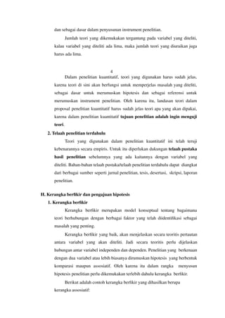 dan sebagai dasar dalam penyusunan instrument penelitian.
Jumlah teori yang dikemukakan tergantung pada variabel yang diteliti,
kalau variabel yang diteliti ada lima, maka jumlah teori yang diuraikan juga
harus ada lima.
4
Dalam penelitian kuantitatif, teori yang digunakan harus sudah jelas,
karena teori di sini akan berfungsi untuk memperjelas masalah yang diteliti,
sebagai dasar untuk merumuskan hipotesis dan sebagai referensi untuk
merumuskan instrument penelitian. Oleh karena itu, landasan teori dalam
proposal penelitian kuantitatif harus sudah jelas teori apa yang akan dipakai,
karena dalam penelitian kuantitatif tujuan penelitian adalah ingin menguji
teori.
2. Telaah penelitian terdahulu
Teori yang digunakan dalam penelitian kuantitatif ini telah teruji
kebenarannya secara empiris. Untuk itu diperlukan dukungan telaah pustaka
hasil penelitian sebelumnya yang ada kaitannya dengan variabel yang
diteliti. Bahan-bahan telaah pustaka/telaah penelitian terdahulu dapat diangkat
dari berbagai sumber seperti jurnal penelitian, tesis, desertasi, skripsi, laporan
penelitian.
H. Kerangka berfikir dan pengajuan hipotesis
1. Kerangka berfikir
Kerangka berfikir merupakan model konseptual tentang bagaimana
teori berhubungan dengan berbagai faktor yang telah diidentifikasi sebagai
masalah yang penting.
Kerangka berfikir yang baik, akan menjelaskan secara teoritis pertautan
antara variabel yang akan diteliti. Jadi secara teoritis perlu dijelaskan
hubungan antar variabel independen dan dependen. Penelitian yang berkenaan
dengan dua variabel atau lebih biasanya dirumuskan hipotesis yang berbentuk
komparasi maupun assosiatif. Oleh karena itu dalam rangka menyusun
hipotesis penelitian perlu dikemukakan terlebih dahulu kerangka berfikir.
Berikut adalah contoh kerangka berfikir yang dihasilkan berupa
kerangka assosiatif:
 
