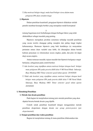 ⮚ Jika motivasi belajar tinggi, maka hasil belajar siswa dalam mata
pelajaran IPA akan semakin tinggi
2. Hipotesis
Dalam penelitian kuantitatif, pengajuan hipotesis dilakukan setelah
peneliti membuat kerangka berfikir yang merupakan model konseptual
5
tentang bagaimana teori berhubungan dengan berbagai faktor yang telah
diidentifikasi sebagai masalah yang penting.
Hipotesis merupakan jawaban sementara terhadap masalah penelitian
yang secara teoritis dianggap paling mungkin dan paling tinggi tingkat
kebenarannya. Rumusan hipotesis yang baik hendaknya (a) menyatakan
pertautan antara duan variabel atau lebih, (b) dituangkan dalam bentuk
kalimat penyataan (c) dirumuskan secara singkat, padat, dan jelas (d) dapat
diuji secara empiris.
Antara rumusan masalah, tujuan masalah dan hipotesis ketiganya sangat
berkaitan, sebagaiman pada contoh berikut:
⮚ Ada korelasi yang signifikan antara moitvasi belajar dengan hasil belajar
mata pelajaran IPA pada peserta didik kelas V MI Nurul Huda Sukaraja,
Buay Madang OKU Timur semester gasal tahun ajaran 2019/2020
⮚ Tidak ada korelasi yang signifikan antara moitvasi belajar dengan hasil
belajar mata pelajaran IPA pada peserta didik kelas V MI Nurul Huda
Sukaraja, Buay Madang OKU Timur semester gasal tahun ajaran
2019/2020
I. Metodologi Penelitian
1. Metode dan desain penelitian
Pada bagian ini menjelaskan tentang jenis metode penelitian yang akan
dipakai beserta bentuk desain yang dipilih.
Contoh untuk penelitian kuantitatif dengan menggunakan metode
penelitian eksperimen dengan desain one group pretest-postest (pre
eksperimental).
2. Tempat penelitian dan waktu penelitian
Bagian ini menjelaskan tentang di mana penelitian dilaksanakan dan
 