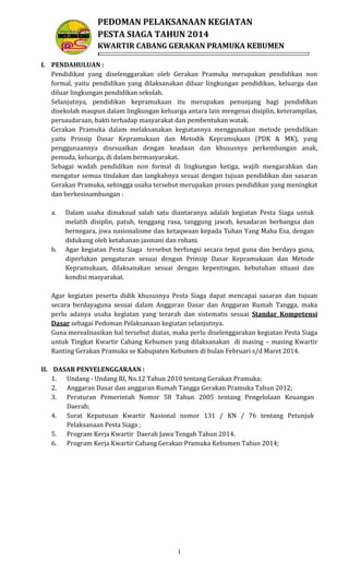 PEDOMAN PELAKSANAAN KEGIATAN
PESTA SIAGA TAHUN 2014
KWARTIR CABANG GERAKAN PRAMUKA KEBUMEN
I. PENDAHULUAN :
Pendidikan yang diselenggarakan oleh Gerakan Pramuka merupakan pendidikan non
formal, yaitu pendidikan yang dilaksanakan diluar lingkungan pendidikan, keluarga dan
diluar lingkungan pendidikan sekolah.
Selanjutnya, pendidikan kepramukaan itu merupakan penunjang bagi pendidikan
disekolah maupun dalam lingkungan keluarga antara lain mengenai disiplin, keterampilan,
persaudaraan, bakti terhadap masyarakat dan pembentukan watak.
Gerakan Pramuka dalam melaksanakan kegiatannya menggunakan metode pendidikan
yaitu Prinsip Dasar Kepramukaan dan Metodik Kepramukaan (PDK & MK), yang
penggunaannya disesuaikan dengan keadaan dan khususnya perkembangan anak,
pemuda, keluarga, di dalam bermasyarakat.
Sebagai wadah pendidikan non formal di lingkungan ketiga, wajib mengarahkan dan
mengatur semua tindakan dan langkahnya sesuai dengan tujuan pendidikan dan sasaran
Gerakan Pramuka, sehingga usaha tersebut merupakan proses pendidikan yang meningkat
dan berkesinambungan :
a.

b.

Dalam usaha dimaksud salah satu diantaranya adalah kegiatan Pesta Siaga untuk
melatih disiplin, patuh, tenggang rasa, tanggung jawab, kesadaran berbangsa dan
bernegara, jiwa nasionalisme dan ketaqwaan kepada Tuhan Yang Maha Esa, dengan
didukung oleh ketahanan jasmani dan rohani.
Agar kegiatan Pesta Siaga tersebut berfungsi secara tepat guna dan berdaya guna,
diperlukan pengaturan sesuai dengan Prinsip Dasar Kepramukaan dan Metode
Kepramukaan, dilaksanakan sesuai dengan kepentingan, kebutuhan situasi dan
kondisi masyarakat.

Agar kegiatan peserta didik khususnya Pesta Siaga dapat mencapai sasaran dan tujuan
secara berdayaguna sesuai dalam Anggaran Dasar dan Anggaran Rumah Tangga, maka
perlu adanya usaha kegiatan yang terarah dan sistematis sesuai Standar Kompetensi
Dasar sebagai Pedoman Pelaksanaan kegiatan selanjutnya.
Guna merealisasikan hal tersebut diatas, maka perlu diselenggarakan kegiatan Pesta Siaga
untuk Tingkat Kwartir Cabang Kebumen yang dilaksanakan di masing – masing Kwartir
Ranting Gerakan Pramuka se Kabupaten Kebumen di bulan Februari s/d Maret 2014.
II. DASAR PENYELENGGARAAN :
1. Undang - Undang RI, No.12 Tahun 2010 tentang Gerakan Pramuka;
2. Anggaran Dasar dan anggaran Rumah Tangga Gerakan Pramuka Tahun 2012;
3. Peraturan Pemerintah Nomor 58 Tahun 2005 tentang Pengelolaan Keuangan
Daerah;
4. Surat Keputusan Kwartir Nasional nomor 131 / KN / 76 tentang Petunjuk
Pelaksanaan Pesta Siaga ;
5. Program Kerja Kwartir Daerah Jawa Tengah Tahun 2014.
6. Program Kerja Kwartir Cabang Gerakan Pramuka Kebumen Tahun 2014;

1

 