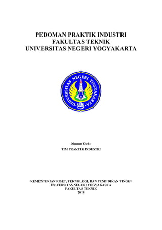 PEDOMAN PRAKTIK INDUSTRI
FAKULTAS TEKNIK
UNIVERSITAS NEGERI YOGYAKARTA
Disusun Oleh :
TIM PRAKTIK INDUSTRI
KEMENTERIAN RISET, TEKNOLOGI, DAN PENDIDIKAN TINGGI
UNIVERSITAS NEGERI YOGYAKARTA
FAKULTAS TEKNIK
2018
 