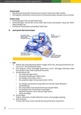 Modul Pendidikan Jarak Jauh Pendidikan Tinggi Kesehatan
7
Untuk Ayah
•	 Memperbaiki kesehatan fisik karena tuntutan kebutuhan lebih sedikit
•	 Peningkatan kesehatan mental karena mempunyai waktu banyak untuk istirahat
Untuk anak
•	 Perkembangan fisik menjadi lebih baik
•	 Perkembangan mental dan emosi lebih baik karena perawatan cukup dan lebih
dekat dengan ibu.
•	 Pemberian kesempatan pendidikan lebih baik
4)	 Jenis-Jenis Alat Kontrasepsi
•	 IUD
a.	 Adalah alat yang dipasang dalam rongga rahim ibu, ada yang berbentuk spi-
ral, huruf T, dan berbentuk kipas,
b.	 IUD berguna untuk mencegah pertemuan ovum. Sehingga keduanya tidak
bisa bertemu dan tidak terjadi pembuahan,
c.	 Kontaindikasi IUD :
•	 Ibu yang dicurigai hamil,
•	 Ibu yang mempunyai infeksi hamil,
•	 Ibu dengan erosi leher rahim,
•	 Ibu yang dicurigai mempunyai kanker rahim,
•	 Ibu dengan pendarahan yang tidak normal dan tidak diketahui
	penyebabnya,
•	 Ibu yang waktu haid perdarahannnya sangat hebat,
•	 Ibu yang pernah hamil diluar kandungan,
•	 Kelahiran bawaan rahim dan jaringan perut,
•	 Alergi tembaga.
d.	Keuntungan
	 Praktis, ekonomis, mudah dikontrol, aman untuk jangka panjang.
e.	 Efek samping
	 Timbul nyeri atau mules, bercak-bercak perdarahan, keputihan.
 