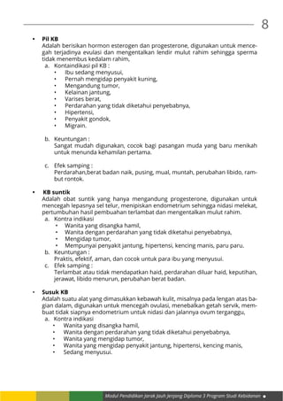 Modul Pendidikan Jarak Jauh Jenjang Diploma 3 Program Studi Kebidanan
8
•	 Pil KB
Adalah berisikan hormon esterogen dan progesterone, digunakan untuk mence-
gah terjadinya evulasi dan mengentalkan lendir mulut rahim sehingga sperma
tidak menembus kedalam rahim,
a.	 Kontaindikasi pil KB :
•	 Ibu sedang menyusui,
•	 Pernah mengidap penyakit kuning,
•	 Mengandung tumor,
•	 Kelainan jantung,
•	 Varises berat,
•	 Perdarahan yang tidak diketahui penyebabnya,
•	 Hipertensi,
•	 Penyakit gondok,
•	 Migrain.
b.	 Keuntungan :
	 Sangat mudah digunakan, cocok bagi pasangan muda yang baru menikah
untuk menunda kehamilan pertama.
c.	 Efek samping :
	 Perdarahan,berat badan naik, pusing, mual, muntah, perubahan libido, ram-
but rontok.
•	 	KB suntik
Adalah obat suntik yang hanya mengandung progesterone, digunakan untuk
mencegah lepasnya sel telur, menipiskan endometrium sehingga nidasi melekat,
pertumbuhan hasil pembuahan terlambat dan mengentalkan mulut rahim.
a.	 Kontra indikasi
•	 Wanita yang disangka hamil,
•	 Wanita dengan perdarahan yang tidak diketahui penyebabnya,
•	 Mengidap tumor,
•	 Mempunyai penyakit jantung, hipertensi, kencing manis, paru paru.
b.	 Keuntungan :
	 Praktis, efektif, aman, dan cocok untuk para ibu yang menyusui.
c.	 Efek samping :
	 Terlambat atau tidak mendapatkan haid, perdarahan diluar haid, keputihan,
jerawat, libido menurun, perubahan berat badan.
•	 Susuk KB
Adalah suatu alat yang dimasukkan kebawah kulit, misalnya pada lengan atas ba-
gian dalam, digunakan untuk mencegah ovulasi, menebalkan getah servik, mem-
buat tidak siapnya endometrium untuk nidasi dan jalannya ovum terganggu,
a. Kontra indikasi
•	 Wanita yang disangka hamil,
•	 Wanita dengan perdarahan yang tidak diketahui penyebabnya,
•	 Wanita yang mengidap tumor,
•	 Wanita yang mengidap penyakit jantung, hipertensi, kencing manis,
•	 Sedang menyusui.
 