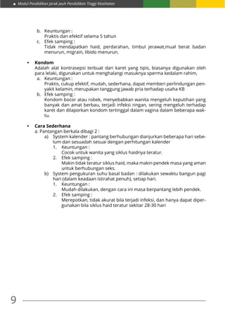 Modul Pendidikan Jarak Jauh Pendidikan Tinggi Kesehatan
9
b.	 Keuntungan :
	 Praktis dan efektif selama 5 tahun
c.	 Efek samping :
	 Tidak mendapatkan haid, perdarahan, timbul jerawat,mual berat badan
menurun, migrain, libido menurun.
•	 Kondom
Adalah alat kontrasepsi terbuat dari karet yang tipis, biasanya digunakan oleh
para lelaki, digunakan untuk menghalangi masuknya sperma kedalam rahim,
a.	 Keuntungan :
	 Praktis, cukup efektif, mudah, sederhana, dapat memberi perlindungan pen-
yakit kelamin, merupakan tanggung jawab pria terhadap usaha KB
b. Efek samping :
	 Kondom bocor atau robek, menyebabkan wanita mengeluh keputihan yang
banyak dan amat berbau, terjadi infeksi ringan, sering mengeluh terhadap
karet dan dilaporkan kondom tertinggal dalam vagina dalam beberapa wak-
tu.
•	 Cara Sederhana
a. Pantangan berkala dibagi 2 :
a)	 System kalender : pantang berhubungan dianjurkan beberapa hari sebe-
lum dan sesuadah sesuai dengan perhitungan kalender
1.	 Keuntungan :
	 Cocok untuk wanita yang siklus haidnya teratur.
2.	 Efek samping :
	 Makin tidak teratur siklus haid, maka makin pendek masa yang aman
untuk berhubungan seks.
b)	 System pengukuran suhu basal badan : dilakukan sewaktu bangun pagi
hari (dalam keadaan istirahat penuh), setiap hari.
1.	 Keuntungan :
	 Mudah dilakukan, dengan cara ini masa berpantang lebih pendek.
2.	 Efek samping :
	 Merepotkan, tidak akurat bila terjadi infeksi, dan hanya dapat diper-
gunakan bila siklus haid teratur sekitar 28-30 hari
 