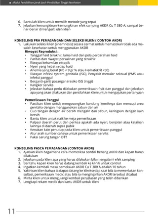 Modul Pendidikan Jarak Jauh Pendidikan Tinggi Kesehatan
11
6.	 Bantulah klien untuk memilih metode yang tepat
7.	 Jelaskan kemungkinan-kemungkinan efek samping AKDR Cu T 380 A, sampai be-
nar-benar dimengerti oleh klien
KONSELING PRA PEMASANGAN DAN SELEKSI KLIEN ( CONTOH AKDR)
1.	 Lakukan seleksi klien (anamnesis) secara cermat untuk memastikan tidak ada ma-
salah kesehatan untuk menggunakan AKDR
Riwayat Reproduksi :
•	 Tanggal haid terakhir, lama haid dan pola perdarahan haid
•	 Paritas dan riwayat persalinan yang terakhir
•	 Riwayat kehamilan ektopik
•	 Nyeri yang hebat setiap haid
•	 Anemia yang berat (Hb < 9 gr % atau Hematokrit <30)
•	 Riwayat infeksi system genitalia (ISG), Penyakit menular seksual (PMS atau
infeksi panggul
•	 Berganti-ganti pasangan (resiko ISG tinggi)
•	 Kangker serviks
•	 Jelaskan bahwa perlu dilakukan pemeriksaan fisik dan panggul dan jelaskan
apa yang akan dilakukan dan persilahkan klien untuk mengajukan pertanyaan
Pemeriksaan Panggul
•	 Pastikan klien untuk mengosongkan kandung kemihnya dan mencuci area
genitalia dengan menggunakan sabun dan air
•	 Cuci tangan dengan air bersih mengalir dan sabun, keringkan dengan kain
bersih
•	 Bantu klien untuk naik ke meja pemeriksaan
•	 Palpasi daerah perut dan periksa apakah ada nyeri, benjolan atau kelainan
lainnya di daerah supra pubik
•	 Kenakan kain penutup pada klien untuk pemeriksaan panggul
•	 Atur arah sumber cahaya untuk pemeriksaan serviks
•	 Pakai sarung tangan DTT
KONSELING PASCA PEMASANGAN (CONTOH AKDR)
1.	 Ajarkan klien bagaimana cara memeriksa sendiri benang AKDR dan kapan harus
dilakukan
2.	 Jelaskan pada klien apa yang harus dilakukan bila mengalami efek samping
3.	 Beritahu kapan klien harus datang kembali ke klinik untuk control
4.	 Ingatkan kembali masa pemekaian AKDR Cu T 380 A adalah 10 tahun
5.	 Yakinkan klien bahwa ia dapat datang ke kliniksetiap saat bila ia memerlukan kon-
sultasi, pemeriksaan medic atau bila ia menginginkan AKDR tersebut dicabut
6.	 Minta klien untuk mengulangi kembali penjelasan yang telah diberikan
7.	 Lengkapi rekam medik dan kartu AKDR untuk klien
 
