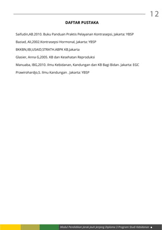 Modul Pendidikan Jarak Jauh Jenjang Diploma 3 Program Studi Kebidanan
12
DAFTAR PUSTAKA
Saifudin,AB.2010. Buku Panduan Praktis Pelayanan Kontrasepsi, Jakarta: YBSP
Baziad, Ali,2002.Kontrasepsi Hormonal, Jakarta: YBSP
BKKBN,IBI,USAID,STRATH.ABPK KB.Jakarta
Glasier, Anna G,2005. KB dan Kesehatan Reproduksi
Manuaba, IBG,2010. Ilmu Kebidanan, Kandungan dan KB Bagi Bidan. Jakarta: EGC
Prawirohardjo,S. Ilmu Kandungan . Jakarta: YBSP
 