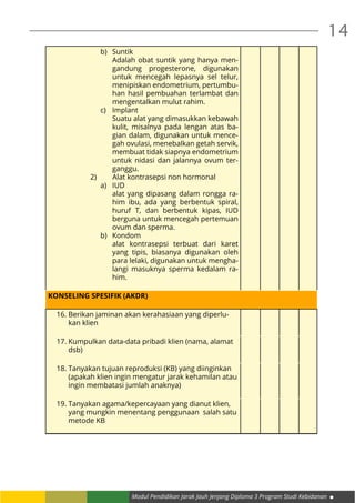 Modul Pendidikan Jarak Jauh Jenjang Diploma 3 Program Studi Kebidanan
14
b)	Suntik
Adalah obat suntik yang hanya men-
gandung progesterone, digunakan
untuk mencegah lepasnya sel telur,
menipiskan endometrium, pertumbu-
han hasil pembuahan terlambat dan
mengentalkan mulut rahim.
c)	Implant
Suatu alat yang dimasukkan kebawah
kulit, misalnya pada lengan atas ba-
gian dalam, digunakan untuk mence-
gah ovulasi, menebalkan getah servik,
membuat tidak siapnya endometrium
untuk nidasi dan jalannya ovum ter-
ganggu.
2)	 Alat kontrasepsi non hormonal
a)	IUD
alat yang dipasang dalam rongga ra-
him ibu, ada yang berbentuk spiral,
huruf T, dan berbentuk kipas, IUD
berguna untuk mencegah pertemuan
ovum dan sperma.
b)	Kondom
alat kontrasepsi terbuat dari karet
yang tipis, biasanya digunakan oleh
para lelaki, digunakan untuk mengha-
langi masuknya sperma kedalam ra-
him.
KONSELING SPESIFIK (AKDR)
16.	Berikan jaminan akan kerahasiaan yang diperlu-
kan klien
17.	Kumpulkan data-data pribadi klien (nama, alamat
dsb)
18.	Tanyakan tujuan reproduksi (KB) yang diinginkan
(apakah klien ingin mengatur jarak kehamilan atau
ingin membatasi jumlah anaknya)
19.	Tanyakan agama/kepercayaan yang dianut klien,
yang mungkin menentang penggunaan salah satu
metode KB
 