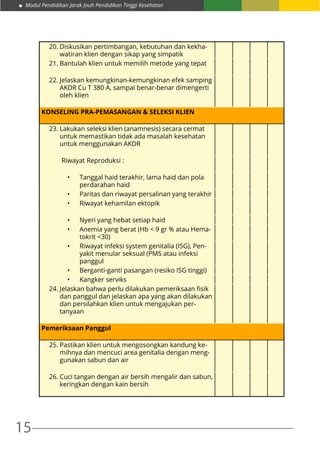 Modul Pendidikan Jarak Jauh Pendidikan Tinggi Kesehatan
15
20.	Diskusikan pertimbangan, kebutuhan dan kekha-
watiran klien dengan sikap yang simpatik
21.	Bantulah klien untuk memilih metode yang tepat
22.	Jelaskan kemungkinan-kemungkinan efek samping
AKDR Cu T 380 A, sampai benar-benar dimengerti
oleh klien
KONSELING PRA-PEMASANGAN & SELEKSI KLIEN		
		
23.	Lakukan seleksi klien (anamnesis) secara cermat
untuk memastikan tidak ada masalah kesehatan
untuk menggunakan AKDR
Riwayat Reproduksi :
•	 Tanggal haid terakhir, lama haid dan pola
perdarahan haid
•	 Paritas dan riwayat persalinan yang terakhir
•	 Riwayat kehamilan ektopik	 	 	
	
•	 Nyeri yang hebat setiap haid
•	 Anemia yang berat (Hb < 9 gr % atau Hema-
tokrit <30)
•	 Riwayat infeksi system genitalia (ISG), Pen-
yakit menular seksual (PMS atau infeksi
panggul
•	 Berganti-ganti pasangan (resiko ISG tinggi)
•	 Kangker serviks
24.	Jelaskan bahwa perlu dilakukan pemeriksaan fisik
dan panggul dan jelaskan apa yang akan dilakukan
dan persilahkan klien untuk mengajukan per-
tanyaan
Pemeriksaan Panggul
25.	Pastikan klien untuk mengosongkan kandung ke-
mihnya dan mencuci area genitalia dengan meng-
gunakan sabun dan air
26.	Cuci tangan dengan air bersih mengalir dan sabun,
keringkan dengan kain bersih
 