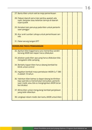 Modul Pendidikan Jarak Jauh Jenjang Diploma 3 Program Studi Kebidanan
16
27.	Bantu klien untuk naik ke meja pemeriksaan
28.	Palpasi daerah perut dan periksa apakah ada
nyeri, benjolan atau kelainan lainnya di daerah
supra pubik
29.	Kenakan kain penutup pada klien untuk pemerik-
saan panggul
30.	Atur arah sumber cahaya untuk pemeriksaan ser-
viks
31.	Pakai sarung tangan DTT
KONSELING PASCA PEMASANGAN
32.	Ajarkan klien bagaimana cara memeriksa sendiri
benang AKDR dan kapan harus dilakukan
33.	Jelaskan pada klien apa yang harus dilakukan bila
mengalami efek samping
34.	Beritahu kapan klien harus datang kembali ke
klinik untuk control
35.	Ingatkan kembali masa pemekaian AKDR Cu T 380
A adalah 10 tahun
36.	Yakinkan klien bahwa ia dapat datang ke klinikse-
tiap saat bila ia memerlukan konsultasi, pemerik-
saan medic atau bila ia menginginkan AKDR terse-
but dicabut
37.	Minta klien untuk mengulangi kembali penjelasan
yang telah diberikan
38.	Lengkapi rekam medic dan kartu AKDR untuk klien
 