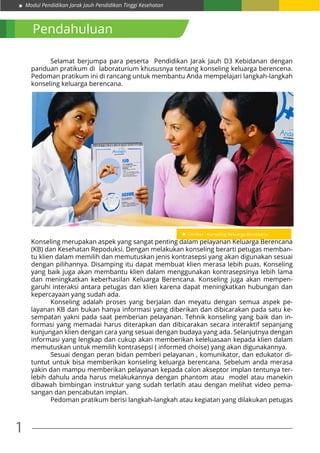 Modul Pendidikan Jarak Jauh Pendidikan Tinggi Kesehatan
1
Pendahuluan
	 Selamat berjumpa para peserta Pendidikan Jarak Jauh D3 Kebidanan dengan
panduan pratikum di laboraturium khususnya tentang konseling keluarga berencena.
Pedoman pratikum ini di rancang untuk membantu Anda mempelajari langkah-langkah
konseling keluarga berencana.
	
Konseling merupakan aspek yang sangat penting dalam pelayanan Keluarga Berencana
(KB) dan Kesehatan Repoduksi. Dengan melakukan konseling berarti petugas memban-
tu klien dalam memilih dan memutuskan jenis kontrasepsi yang akan digunakan sesuai
dengan pilihannya. Disamping itu dapat membuat klien merasa lebih puas. Konseling
yang baik juga akan membantu klien dalam menggunakan kontrasepsinya lebih lama
dan meningkatkan keberhasilan Keluarga Berencana. Konseling juga akan mempen-
garuhi interaksi antara petugas dan klien karena dapat meningkatkan hubungan dan
kepercayaan yang sudah ada.
	 Konseling adalah proses yang berjalan dan meyatu dengan semua aspek pe-
layanan KB dan bukan hanya informasi yang diberikan dan dibicarakan pada satu ke-
sempatan yakni pada saat pemberian pelayanan. Tehnik konseling yang baik dan in-
formasi yang memadai harus diterapkan dan dibicarakan secara interaktif sepanjang
kunjungan klien dengan cara yang sesuai dengan budaya yang ada. Selanjutnya dengan
informasi yang lengkap dan cukup akan memberikan keleluasaan kepada klien dalam
memutuskan untuk memilih kontrasepsi ( informed choise) yang akan digunakannya.
	 Sesuai dengan peran bidan pemberi pelayanan , komunikator, dan edukator di-
tuntut untuk bisa memberikan konseling keluarga berencana. Sebelum anda merasa
yakin dan mampu memberikan pelayanan kepada calon akseptor implan tentunya ter-
lebih dahulu anda harus melakukannya dengan phantom atau model atau manekin
dibawah bimbingan instruktur yang sudah terlatih atau dengan melihat video pema-
sangan dan pencabutan implan.
	 Pedoman pratikum berisi langkah-langkah atau kegiatan yang dilakukan petugas
 