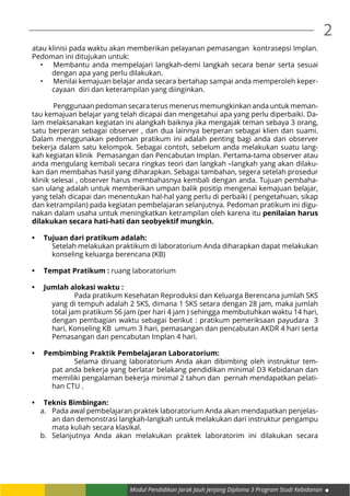 Modul Pendidikan Jarak Jauh Jenjang Diploma 3 Program Studi Kebidanan
2
atau klinisi pada waktu akan memberikan pelayanan pemasangan kontrasepsi Implan.
Pedoman ini ditujukan untuk:
•	 	Membantu anda mempelajari langkah-demi langkah secara benar serta sesuai
dengan apa yang perlu dilakukan.
•	 	Menilai kemajuan belajar anda secara bertahap sampai anda memperoleh keper-
cayaan diri dan keterampilan yang diinginkan.
	 Penggunaan pedoman secara terus menerus memungkinkan anda untuk meman-
tau kemajuan belajar yang telah dicapai dan mengetahui apa yang perlu diperbaiki. Da-
lam melaksanakan kegiatan ini alangkah baiknya jika mengajak teman sebaya 3 orang,
satu berperan sebagai observer , dan dua lainnya berperan sebagai klien dan suami.
Dalam menggunakan pedoman pratikum ini adalah penting bagi anda dan observer
bekerja dalam satu kelompok. Sebagai contoh, sebelum anda melakukan suatu lang-
kah kegiatan klinik Pemasangan dan Pencabutan Implan. Pertama-tama observer atau
anda mengulang kembali secara ringkas teori dan langkah –langkah yang akan dilaku-
kan dan membahas hasil yang diharapkan. Sebagai tambahan, segera setelah prosedur
klinik selesai , observer harus membahasnya kembali dengan anda. Tujuan pembaha-
san ulang adalah untuk memberikan umpan balik positip mengenai kemajuan belajar,
yang telah dicapai dan menentukan hal-hal yang perlu di perbaiki ( pengetahuan, sikap
dan ketrampilan) pada kegiatan pembelajaran selanjutnya. Pedoman pratikum ini digu-
nakan dalam usaha untuk meningkatkan ketrampilan oleh karena itu penilaian harus
dilakukan secara hati-hati dan seobyektif mungkin.
•	 Tujuan dari pratikum adalah:
	 Setelah melakukan praktikum di laboratorium Anda diharapkan dapat melakukan
konseling keluarga berencana (KB)
•	 Tempat Pratikum : ruang laboratorium
•	 Jumlah alokasi waktu :
		 Pada pratikum Kesehatan Reproduksi dan Keluarga Berencana jumlah SKS
yang di tempuh adalah 2 SKS, dimana 1 SKS setara dengan 28 jam, maka jumlah
total jam pratikum 56 jam (per hari 4 jam ) sehingga membutuhkan waktu 14 hari,
dengan pembagian waktu sebagai berikut : pratikum pemeriksaan payudara 3
hari, Konseling KB umum 3 hari, pemasangan dan pencabutan AKDR 4 hari serta
Pemasangan dan pencabutan Implan 4 hari.
•	 Pembimbing Praktik Pembelajaran Laboratorium:
		 Selama diruang laboratorium Anda akan dibimbing oleh instruktur tem-
pat anda bekerja yang berlatar belakang pendidikan minimal D3 Kebidanan dan
memiliki pengalaman bekerja minimal 2 tahun dan pernah mendapatkan pelati-
han CTU .
•	 Teknis Bimbingan:
a.	 Pada awal pembelajaran praktek laboratorium Anda akan mendapatkan penjelas-
an dan demonstrasi langkah-langkah untuk melakukan dari instruktur pengampu
mata kuliah secara klasikal.
b.	 Selanjutnya Anda akan melakukan praktek laboratorim ini dilakukan secara
 