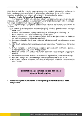 Modul Pendidikan Jarak Jauh Jenjang Diploma 3 Program Studi Kebidanan
4
rium dengan baik. Panduan ini merupakan panduan parktek laboraotium kedua dari 4
buku panduan untuk mata kuliah Kesehatan Reproduksi dan Keluarga Berencana.
Panduan pembelajaran pratikum ini meliputi 1 kegiatan belajar yaitu :
   Kegiatan Belajar 1 : Konseling Keluarga Berencana
	 Pembelajaran Praktik Laboratorium adalah mengaplikasikan prinsip-prinsip pe-
masangan dan pencabutan sesuai dengan wewenang bidan dengan tidak meninggal-
kan fungsi kolaborasi dan rujukan yang tepat.
Adapun langkah-langkah yang harus anda lakukan sebelum melakukan praktik klinik ini
adalah :
Agar Anda dapat memperoleh hasil belajar yang optimal, perhatikanlah petunjuk
berikut ini :
1.	 Bacalah kembali modul 3 yang terkait dengan pembelajaran konseling KB
2.	 Pahami dulu format daftar tilik tentang konseling KB
3.	 Praktik laboratorium dilaksanakan terjadwal dan berikan pedoman praktek kepa-
da fasilitator untuk mendapatkan penilaian.
4.	 Untuk mendapatkan hasil yang maksimal, lakukan praktek ulang bersama teman
Anda.
5.	 Akan lebih maksimal latihan dilakukan jika anda melihat Video tentang konseling
KB
6.	 Untuk mengetahui perkembangan capaian pembelajaran pratikum , gunakan
lembar penilaian yang sudah Anda gunakan.
7.	 Mintalah teman anda untuk melakukan penilaian sesuai dengan tanggal per-
temuan.
8.	 Setiap selesai praktek, mintalah masukan untuk perbaikan pratikum berikutnya.
9.	 Bila anda mengalami kesulitan segeralah menghubungi fasilitator anda.
10.	Pada akhir kegiatan pratikum, anda wajib mengumpulkan lembar penilaian capa-
ian pratikum.
•	 Pembimbing Pratikum : Teknis Bimbingan dapat melihat alur SOP pada
	 lampiran III
Selamat belajar semoga sukses dan tidak
menemukan kesulitan !
 