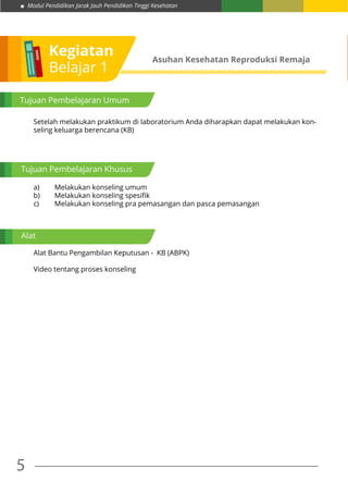 Modul Pendidikan Jarak Jauh Pendidikan Tinggi Kesehatan
5
Kegiatan
Belajar 1
Asuhan Kesehatan Reproduksi Remaja
Tujuan Pembelajaran Umum
Tujuan Pembelajaran Khusus
Alat
Setelah melakukan praktikum di laboratorium Anda diharapkan dapat melakukan kon-
seling keluarga berencana (KB)
a)	 Melakukan konseling umum
b)	 Melakukan konseling spesifik
c)	 Melakukan konseling pra pemasangan dan pasca pemasangan
Alat Bantu Pengambilan Keputusan - KB (ABPK)
Video tentang proses konseling
 