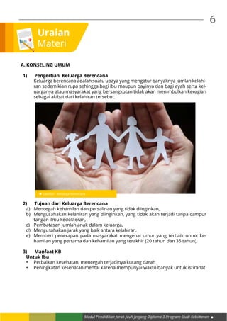 Modul Pendidikan Jarak Jauh Jenjang Diploma 3 Program Studi Kebidanan
6
Uraian
Materi
A. KONSELING UMUM
1)	 Pengertian  Keluarga Berencana
Keluarga berencana adalah suatu upaya yang mengatur banyaknya jumlah kelahi-
ran sedemikian rupa sehingga bagi ibu maupun bayinya dan bagi ayah serta kel-
uarganya atau masyarakat yang bersangkutan tidak akan menimbulkan kerugian
sebagai akibat dari kelahiran tersebut.
2)	 Tujuan dari Keluarga Berencana
a)	 Mencegah kehamilan dan persalinan yang tidak diinginkan,
b)	 Mengusahakan kelahiran yang diinginkan, yang tidak akan terjadi tanpa campur
tangan ilmu kedokteran,
c)	 Pembatasan jumlah anak dalam keluarga,
d)	 Mengusahakan jarak yang baik antara kelahiran,
e)	 Memberi penerapan pada masyarakat mengenai umur yang terbaik untuk ke-
hamilan yang pertama dan kehamilan yang terakhir (20 tahun dan 35 tahun).
3)	 Manfaat KB
Untuk Ibu
•	 Perbaikan kesehatan, mencegah terjadinya kurang darah
•	 Peningkatan kesehatan mental karena mempunyai waktu banyak untuk istirahat
 