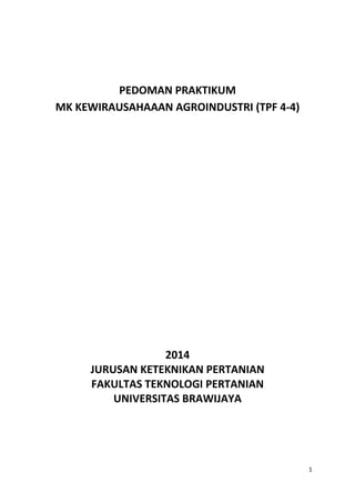 1
PEDOMAN PRAKTIKUM
MK KEWIRAUSAHAAAN AGROINDUSTRI (TPF 4-4)
2014
JURUSAN KETEKNIKAN PERTANIAN
FAKULTAS TEKNOLOGI PERTANIAN
UNIVERSITAS BRAWIJAYA
 