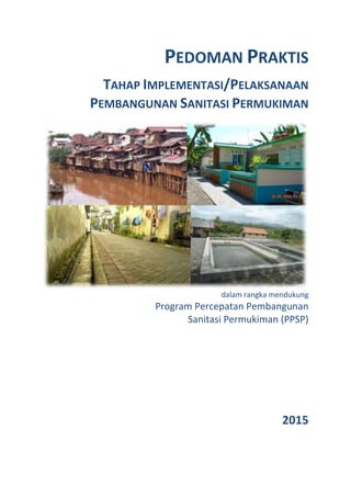 PEDOMAN PRAKTIS
TAHAP IMPLEMENTASI/PELAKSANAAN
PEMBANGUNAN SANITASI PERMUKIMAN
dalam rangka mendukung
Program Percepatan Pembangunan
Sanitasi Permukiman (PPSP)
2015
 