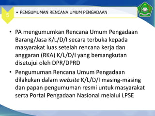 • PA mengumumkan Rencana Umum Pengadaan
Barang/Jasa K/L/D/I secara terbuka kepada
masyarakat luas setelah rencana kerja dan
anggaran (RKA) K/L/D/I yang bersangkutan
disetujui oleh DPR/DPRD
• Pengumuman Rencana Umum Pengadaan
dilakukan dalam website K/L/D/I masing-masing
dan papan pengumuman resmi untuk masyarakat
serta Portal Pengadaan Nasional melalui LPSE
5
• PENGUMUMAN RENCANA UMUM PENGADAAN
 