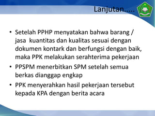 Lanjutan.....
• Setelah PPHP menyatakan bahwa barang /
jasa kuantitas dan kualitas sesuai dengan
dokumen kontark dan berfungsi dengan baik,
maka PPK melakukan serahterima pekerjaan
• PPSPM menerbitkan SPM setelah semua
berkas dianggap engkap
• PPK menyerahkan hasil pekerjaan tersebut
kepada KPA dengan berita acara
 