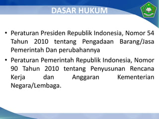 DASAR HUKUM
• Peraturan Presiden Republik Indonesia, Nomor 54
Tahun 2010 tentang Pengadaan Barang/Jasa
Pemerintah Dan perubahannya
• Peraturan Pemerintah Republik Indonesia, Nomor
90 Tahun 2010 tentang Penyusunan Rencana
Kerja dan Anggaran Kementerian
Negara/Lembaga.
 