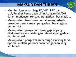 MAKSUD DAN TUJUAN
• Memberikan acuan bagi PA/KPA, PPK dan
ULP/Pejabat Pengadaan di lingkungan K/L/D/I,
dalam menyusun rencana pengadaan barang/jasa
• Mewujudkan kesamaan pemahaman terhadap
prosedur perencanaan pengadaan barang/jasa
pemerintah
• Mewujudkan pengadaan barang/jasa yang
dilaksanakan sesuai dengan tata nilai pengadaan
dan tepat waktu
• Mewujudkan pengelolaan barang/jasa yang lebih
optimal melalui perencanaan pengadaan yang
lebih baik
 