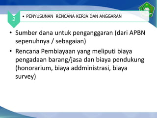 • Sumber dana untuk penganggaran (dari APBN
sepenuhnya / sebagaian)
• Rencana Pembiayaan yang meliputi biaya
pengadaan barang/jasa dan biaya pendukung
(honorarium, biaya addministrasi, biaya
survey)
2
• PENYUSUNAN RENCANA KERJA DAN ANGGARAN
 