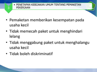 • Pemaketan memberikan kesempatan pada
usaha kecil
• Tidak memecah paket untuk menghindari
lelang
• Tidak menggabung paket untuk menghalangu
usaha kecil
• Tidak boleh diskriminatif
3
• PENETAPAN KEBIJAKAN UMUM TENTANG PEMAKETAN
PEKERJAAN
 