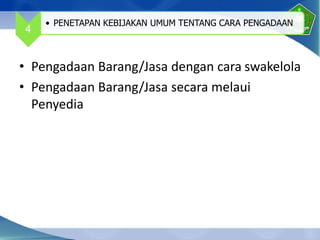 • Pengadaan Barang/Jasa dengan cara swakelola
• Pengadaan Barang/Jasa secara melaui
Penyedia
4
• PENETAPAN KEBIJAKAN UMUM TENTANG CARA PENGADAAN
 