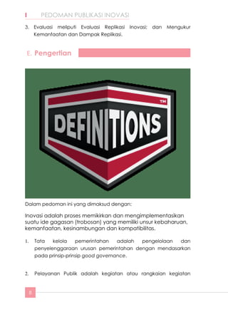 8
I	 PEDOMAN PUBLIKASI INOVASI
3.	 Evaluasi meliputi Evaluasi Replikasi Inovasi; dan Mengukur
Kemanfaatan dan Dampak Replikasi.
E.	Pengertian
Dalam pedoman ini yang dimaksud dengan:
Inovasi adalah proses memikirkan dan mengimplementasikan
suatu ide gagasan (trobosan) yang memiliki unsur kebaharuan,
kemanfaatan, kesinambungan dan kompatibilitas.
1.	 Tata kelola pemerintahan adalah pengelolaan dan
penyelenggaraan urusan pemerintahan dengan mendasarkan
pada prinsip-prinsip good governance.
2.	 Pelayanan Publik adalah kegiatan atau rangkaian kegiatan
 