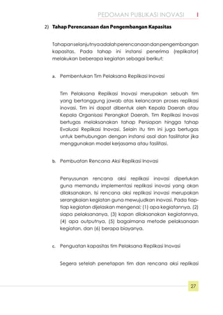 PEDOMAN PUBLIKASI INOVASI	 I
27
2)	 Tahap Perencanaan dan Pengembangan Kapasitas
Tahapanselanjutnyaadalahperencanaandanpengembangan
kapasitas. Pada tahap ini instansi penerima (replikator)
melakukan beberapa kegiatan sebagai berikut;
a.	 Pembentukan Tim Pelaksana Replikasi Inovasi
Tim Pelaksana Replikasi Inovasi merupakan sebuah tim
yang bertanggung jawab atas kelancaran proses replikasi
inovasi. Tim ini dapat dibentuk oleh Kepala Daerah atau
Kepala Organisasi Perangkat Daerah. Tim Replikasi Inovasi
bertugas melaksanakan tahap Persiapan hingga tahap
Evaluasi Replikasi Inovasi. Selain itu tim ini juga bertugas
untuk berhubungan dengan instansi asal dan fasilitator jika
menggunakan model kerjasama atau fasilitasi.
b.	 Pembuatan Rencana Aksi Replikasi Inovasi
Penyusunan rencana aksi replikasi inovasi diperlukan
guna memandu implementasi replikasi inovasi yang akan
dilaksanakan. Isi rencana aksi replikasi inovasi merupakan
serangkaian kegiatan guna mewujudkan inovasi. Pada tiap-
tiap kegiatan dijelaskan mengenai; (1) apa kegiatannya, (2)
siapa pelaksananya, (3) kapan dilaksanakan kegiatannya,
(4) apa outputnya, (5) bagaimana metode pelaksanaan
kegiatan, dan (6) berapa biayanya.
c.	 Penguatan kapasitas tim Pelaksana Replikasi Inovasi
Segera setelah penetapan tim dan rencana aksi replikasi
 