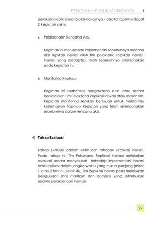 PEDOMAN PUBLIKASI INOVASI	 I
29
pelaksana dan rencana aksi inovasinya. Pada tahap ini terdapat
2 kegiatan yakni;
a.	 Pelaksanaan Rencana Aksi.
Kegiatan ini merupakan implementasi sepenuhnya rencana
aksi replikasi inovasi oleh tim pelaksana replikasi inovasi.
Inovasi yang diadaptasi telah sepenuhnya dilaksanakan
pada kegiatan ini.
b.	 Monitoring Replikasi
Kegiatan ini berbentuk pengawasan rutin atau secara
berkala oleh Tim Pelaksana Replikasi Inovasi atau atasan tim.
Kegiatan monitoring replikasi bertujuan untuk memantau
keberhasilan tiap-tiap kegiatan yang telah direncanakan
sebelumnya dalam rencana aksi.
4)	 Tahap Evaluasi
Tahap Evaluasi adalah akhir dari tahapan replikasi inovasi.
Pada tahap ini, Tim Pelaksana Replikasi Inovasi melakukan
evaluasi secara menyeluruh terhadap implementasi inovasi
hasil replikasi dalam jangka waktu yang cukup panjang (misal;
1 atau 2 tahun). Selain itu, Tim Replikasi Inovasi perlu melakukan
pengukuran atas manfaat dan dampak yang ditimbulkan
selama pelaksanaan inovasi.
 