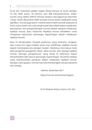 I	 PEDOMAN PUBLIKASI INOVASI
viii
Di sisi lain, Indonesia adalah negeri terluas ketujuh di dunia dengan
16 ribu lebih pulau, 34 provinsi, dan 508 kabupaten/kota. Maka,
inovasi yang sekilas terlihat banyak tersebut sesungguhnya belumlah
cukup. Masih dibutuhkan lebih banyak inovasi dalam perlipatan yang
signifikan. Inovasi juga belum merata karena lebih banyak berpusat di
Pulau Jawa. Salah satu cara yang mudah dan efektif dalam melakukan
percepatan dan pengembangan inovasi adalah dengan melakukan
replikasi inovasi. Buku Pedoman Replikasi Inovasi dihadirkan untuk
menjawab kebutuhan pemangku kepentingan dalam melakukan
replikasi inovasi.
Buku ini dimaksudkan menjadi pedoman yang terstruktur, lengkap,
dan cukup rinci agar mereka yang mau melakukan replikasi inovasi
dapat menerapkannya dengan mudah. Materinya mencakup mulai
dari pengertian-pengertian dasar, difusi inovasi, dan tipologi replikasi
inovasi. Semoga pengetahuan yang tersaji di dalamnya dapat
dimanfaatkan oleh seluruh pemangku kepentingan, terutama mereka
yang membutuhkan panduan dalam melakukan replikasi inovasi.
Dengan cara apapun, inovasi harus kita kembangkan secara bersama
dan sinergis.
Jakarta, Desember 2017
Deputi Inovasi Administrasi Negara
Dr.Tri Widodo Wahyu Utomo, SH. MA.
 