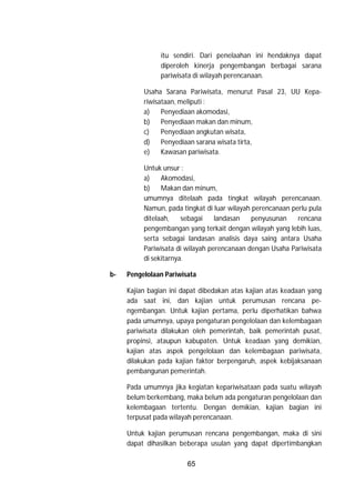 65
itu sendiri. Dari penelaahan ini hendaknya dapat
diperoleh kinerja pengembangan berbagai sarana
pariwisata di wilayah perencanaan.
Usaha Sarana Pariwisata, menurut Pasal 23, UU Kepa-
riwisataan, meliputi :
a) Penyediaan akomodasi,
b) Penyediaan makan dan minum,
c) Penyediaan angkutan wisata,
d) Penyediaan sarana wisata tirta,
e) Kawasan pariwisata.
Untuk unsur :
a) Akomodasi,
b) Makan dan minum,
umumnya ditelaah pada tingkat wilayah perencanaan.
Namun, pada tingkat di luar wilayah perencanaan perlu pula
ditelaah, sebagai landasan penyusunan rencana
pengembangan yang terkait dengan wilayah yang lebih luas,
serta sebagai landasan analisis daya saing antara Usaha
Pariwisata di wilayah perencanaan dengan Usaha Pariwisata
di sekitarnya.
b- Pengelolaan Pariwisata
Kajian bagian ini dapat dibedakan atas kajian atas keadaan yang
ada saat ini, dan kajian untuk perumusan rencana pe-
ngembangan. Untuk kajian pertama, perlu diperhatikan bahwa
pada umumnya, upaya pengaturan pengelolaan dan kelembagaan
pariwisata dilakukan oleh pemerintah, baik pemerintah pusat,
propinsi, ataupun kabupaten. Untuk keadaan yang demikian,
kajian atas aspek pengelolaan dan kelembagaan pariwisata,
dilakukan pada kajian faktor berpengaruh, aspek kebijaksanaan
pembangunan pemerintah.
Pada umumnya jika kegiatan kepariwisataan pada suatu wilayah
belum berkembang, maka belum ada pengaturan pengelolaan dan
kelembagaan tertentu. Dengan demikian, kajian bagian ini
terpusat pada wilayah perencanaan.
Untuk kajian perumusan rencana pengembangan, maka di sini
dapat dihasilkan beberapa usulan yang dapat dipertimbangkan
 