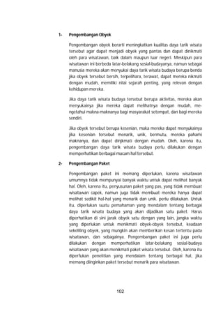 102
1- Pengembangan Obyek
Pengembangan obyek berarti meningkatkan kualitas daya tarik wisata
tersebut agar dapat menjadi obyek yang pantas dan dapat dinikmati
oleh para wisatawan, baik dalam maupun luar negeri. Meskipun para
wisatawan ini berbeda latar-belakang sosial-budayanya, namun sebagai
manusia mereka akan menyukai daya tarik wisata budaya berupa benda
jika obyek tersebut bersih, terpelihara, terawat, dapat mereka nikmati
dengan mudah, memiliki nilai sejarah penting, yang relevan dengan
kehidupan mereka.
Jika daya tarik wisata budaya tersebut berupa aktivitas, mereka akan
menyukainya jika mereka dapat melihatnya dengan mudah, me-
ngetahui makna-maknanya bagi masyarakat setempat, dan bagi mereka
sendiri.
Jika obyek tersebut berupa kesenian, maka mereka dapat menyukainya
jika kesenian tersebut menarik, unik, bermutu, mereka pahami
maknanya, dan dapat dinjkmati dengan mudah. Oleh, karena itu,
pengembangan daya tarik wisata budaya perlu dilakukan dengan
memperhatikan berbagai macam hal tersebut.
2- Pengembangan Paket
Pengembangan paket ini memang diperlukan, karena wisatawan
umumnya tidak mempunyai banyak waktu untuk dapat melihat banyak
hal. Oleh, karena itu, penyusunan paket yang pas, yang tidak membuat
wisatawan capek, namun juga tidak membuat mereka hanya dapat
melihat sedikit hal-hal yang menarik dan unik. perlu dilakukan. Untuk
itu, diperlukan suatu pemahaman yang mendalam tentang berbagai
daya tarik wisata budaya yang akan dijadikan satu paket. Harus
diperhatikan di sini jarak obyek satu dengan yang lain, jangka waktu
yang diperlukan untuk menikmati obyek-obyek tersebut, keadaan
sekeliling obyek, yang mungkin akan memberikan kesan tertentu pada
wisatawan, dan sebagainya. Pengembangan paket ini juga perlu
dilakukan dengan memperhatikan latar-belakang sosial-budaya
wisatawan yang akan menikmati paket wisata tersebut. Oleh, karena itu
diperfukan penelitian yang mendalam tentang berbagai hal, jika
memang diinginkan paket tersebut menarik para wisatawan.
 