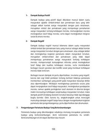 105
1- Dampak Budaya Positif
Dampak budaya yang positif dapat dikatakan muncul dalam suatu
masyarakat apabila simbol-simbol dan pemaknaan baru yang lahir
sebagai akibat kontak warga masyarakat dengan para wisatawan,
merupakan simbol dan pemaknaan yang memperkaya pemahaman
warga masyarakat tentang kehidupan mereka, memungkinkan mereka
meningkatkan taraf hidup mereka, serta dapat meningkatkan iniegrasi
sosial di antara mereka.
2- Dampak Negatif
Dampak budaya negatif muncul bilamana dalam suatu masyarakat
simbol-simbol dan pemaknaan baru yang muncul sebagai akibat kontak
warga masyarakat tersebut dengan para wisatawan, atau sebagai akibat
dan meningkatnya kegiatan pariwisata dalam masyarakat tersebut,
merupakan simbol-simbol dan pemaknaan yang tidak dapat
memperkaya pemahaman warga masyarakat tentang kehidupan
mereka, mempersempit kemungkinan mfereka untuk meningkatkan
taraf hidup dan kualitas kehidupan mereka, serta menimbulkan
berbagai macam gesekan dan konflik sosial yang membuat kehidupan
mereka tidak tenteram.
Berbagai macam dampak ini perlu diperhatikan, terutama yang negatif,
karena dan segi inilah penilaian tentang berhasil tidaknya pariwisata
memberikan sumbangan yang positif pada masyarakat biasanya dinilai
atau dipemitungkan. Meskipun meningkatnya pariwisata secara jelas
dapat menjngkatkan taraf hidup masyarakat, meningkatkan pendapatan
mereka, namun apabila peningkatan taraf ekonomi ini disertai dengan
makin merosatnya kehidupan sosial-budaya masyarakat tersebut, maka
dampak positif di bidang ekonomi tersebut biasanya tidak lagi dianggap
begitu bernilai. Oleh, karena itu, langkah-langkah untuk mencegah
munculnya dampak negatif tanpa harus dengan mengorbankan kegiatan
pariwisata dan pengembangannya, perlu diperhatikan dan dirumuskan.
7. Pengembangan Pariwisata Budaya Yang Berkesinambungan
Pariwisata budaya yang dikembangkan sebaiknya memang merupakan pariwisata
budaya yang berkesinambungan. demi kelestarian pariwisata itu sendiri.
Berkesinambungan di sini dapat diartikan dua macam.
 