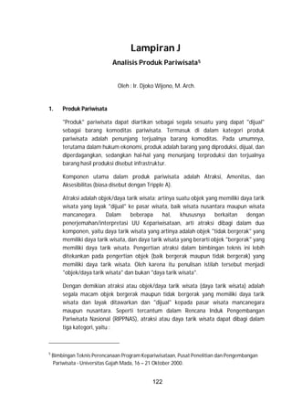 122
Lampiran J
Analisis Produk Pariwisata5
Oleh : Ir. Djoko Wijono, M. Arch.
1. Produk Pariwisata
"Produk" pariwisata dapat diartikan sebagai segala sesuatu yang dapat "dijual"
sebagai barang komoditas pariwisata. Termasuk di dalam kategori produk
pariwisata adalah penunjang terjualnya barang komoditas. Pada umumnya,
terutama dalam hukum ekonomi, produk adalah barang yang diproduksi, dijual, dan
diperdagangkan, sedangkan hal-hal yang menunjang terproduksi dan terjualnya
barang hasil produksi disebut infrastruktur.
Komponen utama dalam produk pariwisata adalah Atraksi, Amenitas, dan
Aksesibilitas (biasa disebut dengan Tripple A).
Atraksi adalah objek/daya tarik wisata; artinya suatu objek yang memiliki daya tarik
wisata yang layak "dijual" ke pasar wisata, baik wisata nusantara maupun wisata
mancanegara. Dalam beberapa hal, khususnya berkaitan dengan
penerjemahan/interpretasi UU Kepariwisataan, arti atraksi dibagi dalam dua
komponen, yaitu daya tarik wisata yang artinya adalah objek "tidak bergerak" yang
memiliki daya tarik wisata, dan daya tarik wisata yang berarti objek "bergerak" yang
memiliki daya tarik wisata. Pengertian atraksi dalam bimbingan teknis ini lebih
ditekankan pada pengertian objek (baik bergerak maupun tidak bergerak) yang
memiliki daya tarik wisata. Oleh karena itu penulisan istilah tersebut menjadi
"objek/daya tarik wisata" dan bukan "daya tarik wisata".
Dengan demikian atraksi atau objek/daya tarik wisata (daya tarik wisata) adalah
segala macam objek bergerak maupun tidak bergerak yang memiliki daya tarik
wisata dan layak ditawarkan dan "dijual" kepada pasar wisata mancanegara
maupun nusantara. Seperti tercantum dalam Rencana Induk Pengembangan
Pariwisata Nasional (RIPPNAS), atraksi atau daya tarik wisata dapat dibagi dalam
tiga kategori, yaitu :
5
Bimbingan Teknis Perencanaan Program Kepariwisataan, Pusat Penelitian dan Pengembangan
Pariwisata - Universitas Gajah Mada, 16 – 21 Oktober 2000.
 