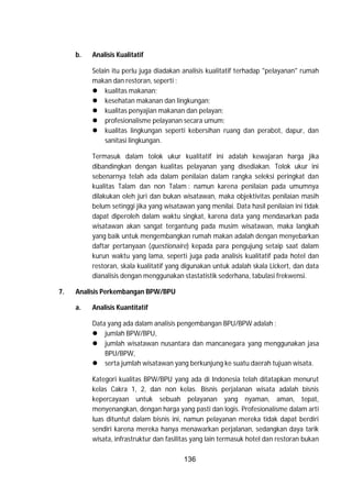 136
b. Analisis Kualitatif
Selain itu perlu juga diadakan analisis kualitatif terhadap "pelayanan" rumah
makan dan restoran, seperti :
 kualitas makanan;
 kesehatan makanan dan lingkungan;
 kualitas penyajian makanan dan pelayan;
 profesionalisme pelayanan secara umum;
 kualitas lingkungan seperti kebersihan ruang dan perabot, dapur, dan
sanitasi lingkungan.
Termasuk dalam tolok ukur kualitatif ini adalah kewajaran harga jika
dibandingkan dengan kualitas pelayanan yang disediakan. Tolok ukur ini
sebenarnya telah ada dalam penilaian dalam rangka seleksi peringkat dan
kualitas Talam dan non Talam : namun karena penilaian pada umumnya
dilakukan oleh juri dan bukan wisatawan, maka objektivitas penilaian masih
belum setinggi jika yang wisatawan yang menilai. Data hasil penilaian ini tidak
dapat diperoleh dalam waktu singkat, karena data yang mendasarkan pada
wisatawan akan sangat tergantung pada musim wisatawan, maka langkah
yang baik untuk mengembangkan rumah makan adalah dengan menyebarkan
daftar pertanyaan (questionaire) kepada para pengujung setaip saat dalam
kurun waktu yang lama, seperti juga pada analisis kualitatif pada hotel dan
restoran, skala kualitatif yang digunakan untuk adalah skala Lickert, dan data
dianalisis dengan menggunakan stastatistik sederhana, tabulasi frekwensi.
7. Analisis Perkembangan BPW/BPU
a. Analisis Kuantitatif
Data yang ada dalam analisis pengembangan BPU/BPW adalah :
 jumlah BPW/BPU,
 jumlah wisatawan nusantara dan mancanegara yang menggunakan jasa
BPU/BPW,
 serta jumlah wisatawan yang berkunjung ke suatu daerah tujuan wisata.
Kategori kualitas BPW/BPU yang ada di Indonesia telah ditatapkan menurut
kelas Cakra 1, 2, dan non kelas. Bisnis perjalanan wisata adalah bisnis
kepercayaan untuk sebuah pelayanan yang nyaman, aman, tepat,
menyenangkan, dengan harga yang pasti dan logis. Profesionalisme dalam arti
luas dituntut dalam bisnis ini, namun pelayanan mereka tidak dapat berdiri
sendiri karena mereka hanya menawarkan perjalanan, sedangkan daya tarik
wisata, infrastruktur dan fasilitas yang lain termasuk hotel dan restoran bukan
 