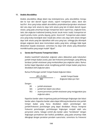 144
11. Analisis Aksesibilitas
Analisis aksesibilitas dibagi dalam dua kelompok/area, yaitu aksesibilitas menuju
dan ke luar dari daerah tujuan wisata, seperti transportasi udara, darat dan
laut/feri. Area yang kedua adalah aksesibilitas perpindahan/pergerakan wisatawan
dari satu daya tarik wisata ke daya tarik wisata yang lain di dalam daerah tujuan
wisata, yang pada umumnya berupa transportasi darat seperti bus, angkutan kota,
taksi, dan angkutan tradisional (andong, becak, becak motor, kuda); transportasi air
seperti perahu motor, perahu dayung, getek, hovercraft. Transportasi udara dalam
area yang kedua barangkali akan terjadi jika antara satu daya tarik wisata dengan
daya tarik wisata yang lain dipisahkan oleh area yang luas, sehingga jika ditempuh
dengan angkutan darat akan memerlukan waktu yang lama, sehingga tidak layak
ditawarkan kepada wisatawan, sementara itu daya tarik wisata yang ditawarkan
memiliki kualitas yang sangat mudah "dijual".
a. Sarana dan Prasarana Transportasi Udara
Analisis kuantitatif kebutuhan angkutan udara didasarkan pada kebutuhan
jumlah tempat duduk (seats), jalur dan frekwensi penerbangan, yang dihitung
berdasar jumlah wisatawan yang membutuhkan jasa angkutan udara. Rumus
berikut dapat digunakan untuk menghitung jumlah tempat duduk yang harus
disediakan oleh angkutan udara.
Rumus Perhitungan Jumlah Tempat Duduk Angkutan Udara
JW x % WU
=
Jumlah Tempat Duduk
Angkutan Udara per Hari365
Dengan :
JW = jumlah wisatawan.
365 = jumlah hari dalam satu tahun.
WU = asumsi persentase jumlah wisatawan yang menggunakan jasa
angkutan udara.
Kapasitas bandar udara tergantung pada pertimbangan lingkungan dan lokasi
bandar udara. Kapasitas bandar udara dapat dihitung berdasarkan atas jumlah
tempat duduk yang harus disediakan dalam penerbangan dan
jumlah/frekwensi penerbangan yang dapat disediakan. Khusus mengenai
frekwensi penerbangan, pertimbangan lingkungan menjadi salah satu
persyratan utama. Sebagai contoh jika bandar udara "berdekatan" dengan
lingkungan permukiman dan fasilitas pendidikan, yang pada umumnya tidak
dilengkapi dengan peralatan peredam suara/noise, sementara itu frekwensi
 