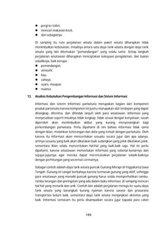 149
 pergi ke toilet,
 mencari makanan kecil,
 dan sebagainya.
Di samping itu rute perjalanan wisata dalam paket wisata diharapkan tidak
menimbulkan kebosanan, misalnya antara satu daya tarik wisata dengan daya tarik
wisata yang lain ditemukan "pemandangan" yang selalu sama. Setiap langkah
perjalanan wisatawan diharapkan menciptakan kekayaan pengalaman, dan bukan
sebaliknya, baik berupa :
 pemandangan,
 atmosfir,
 bau,
 cahaya,
 suara, maupun
 nuansa.
13. Analisis Kebutuhan Pengembangan Informasi dan Sistem Informasi
Informasi dan sistem Informasi pariwisata merupakan bagian dari komponen
produk pariwisata karena komponen ini justru marupakan alat terdepan yang dapat
ditangkap, diterima, dan ditindak lanjuti oleh para wisatawan. Informasi yang
menyesatkan seperti misalnya tidak lengkap, tidak sesuai dengan kenyataan, susah
diperoleh akan menimbulkan akibat yang kurang menyenangkan bagi
perkembangan pariwisata. Perlu dipahami di sini bahwa informasi tidak sama
dengan iklan, melainkan keterangan dan data yang terkait dengan pariwisata. Oleh
karena itu informasi akan menceritakan sesuatu secara jujur dan apa adanya,
artinya sesuatu yang baik akan dikatakan baik sedangkan yang jelek dikatakan jelek,
sementara iklan selalu menceritakan hal-hal yang baik-baik saja. Hal ini perlu
dipahami, karena wisatawan memerlukan informasi yang sebenar-benarnya dan
sejujur-jujurnya agar mereka dapat merencanakan perjalanan sebaik-baiknya
dengan perhitungan yang secermat-cermatnya.
Sebagai contoh adalah daya tarik wisata puncak Gunung Merapi di Yogyakarta/Jawa
Tengah. Gunung ini sangat berbahaya karena termasuk gunung yang aktif, sehingga
para wisatawan yang menaiki puncak gunung harus selalu memperhatikan rambu-
rambu larangan dan peringatan yang ada dalam buku informasi, di samping mencari
hal hal yang menarik dan unik. Contoh lain adalah perjalanan menuju ke suatu daya
tarik wisata yang barangkali kurang nyaman karena sarana dan prasarana
transportasi belum baik, sementara daya tarik wisata menjanjikan aktivitas yang
baik. Informasi semacam itu perlu disampaikan secara jujur kapada para calon
 