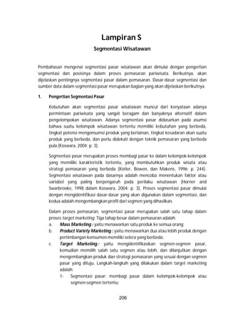 206
Lampiran S
Segmentasi Wisatawan
Pembahasan mengenai segmentasi pasar wisatawan akan dimulai dengan pengertian
segmentasi dan posisinya dalam proses pemasaran pariwisata. Berikutnya, akan
dijelaskan pentingnya segmentasi pasar dalam pemasaran. Dasar-dasar segmentasi dan
sumber data dalam segmentasi pasar merupakan bagian yang akan dijelaskan berikutnya.
1. Pengertian Segmentasi Pasar
Kebutuhan akan segmentasi pasar wisatawan muncul dari kenyataan adanya
permintaan pariwisata yang sangat beragam dan banyaknya alternatif dalam
pengelompokan wisatawan. Adanya segmentasi pasar didasarkan pada asumsi
bahwa suatu kelompok wisatawan tertentu memiliki kebutuhan yang berbeda,
tingkat potensi mengonsumsi produk yang berlainan, tingkat kesadaran akan suatu
produk yang berbeda, dan perlu didekati dengan teknik pemasaran yang berbeda
pula (Koswara, 2004; p. 3).
Segmentasi pasar merupakan proses membagi pasar ke dalam kelompok-kelompok
yang memiliki karakteristik tertentu, yang membutuhkan produk wisata atau
strategi pemasaran yang berbeda (Kotler, Bowen, dan Makens, 1996; p. 244).
Segmentasi wisatawan pada dasarnya adalah mencoba menentukan faktor atau
variabel yang paling berpengaruh pada perilaku wisatawan (Horner and
Swarbrooke, 1998 dalam Koswara, 2004; p. 3). Proses segmentasi pasar dimulai
dengan mengidentifikasi dasar-dasar yang akan digunakan dalam segmentasi, dan
kedua adalah mengembangkan profil dari segmen yang dihasilkan.
Dalam proses pemasaran, segmentasi pasar merupakan salah satu tahap dalam
proses target marketing. Tiga tahap besar dalam pemasaran adalah:
a. Mass Marketing : yaitu menawarkan satu produk ke semua orang;
b. Product Variety Marketing : yaitu menawarkan dua atau lebih produk dengan
pertimbangan konsumen memiliki selera yang berbeda;
c. Target Marketing : yaitu mengidentifikasikan segmen-segmen pasar,
kemudian memilih salah satu segmen atau lebih, dan dilanjutkan dengan
mengembangkan produk dan strategi pemasaran yang sesuai dengan segmen
pasar yang dituju. Langkah-langkah yang dilakukan dalam target marketing
adalah:
1- Segmentasi pasar: membagi pasar dalam kelompok-kelompok atau
segmen-segmen tertentu;
 